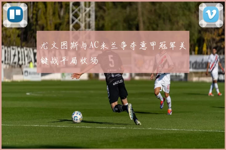 尤文图斯与AC米兰争夺意甲冠军关键战平局收场