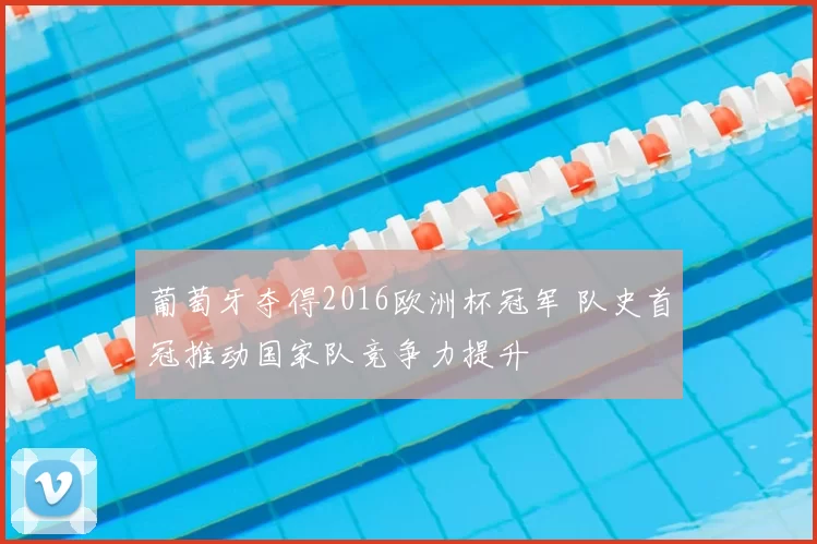 葡萄牙夺得2016欧洲杯冠军 队史首冠推动国家队竞争力提升