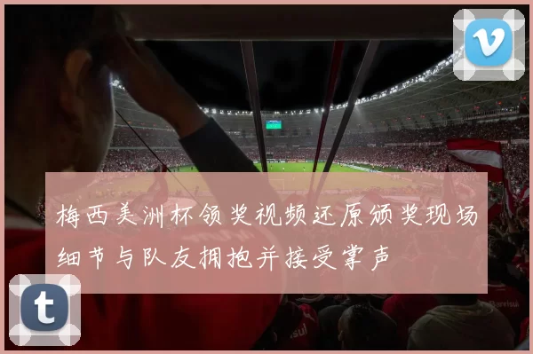 梅西美洲杯领奖视频还原颁奖现场细节与队友拥抱并接受掌声
