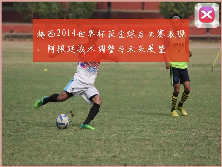 梅西2014世界杯获金球后决赛表现、阿根廷战术调整与未来展望
